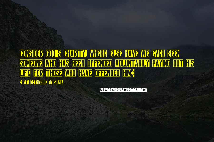 St. Catherine Of Siena Quotes: Consider God's charity. Where else have we ever seen someone who has been offended voluntarily paying out his life for those who have offended him?
