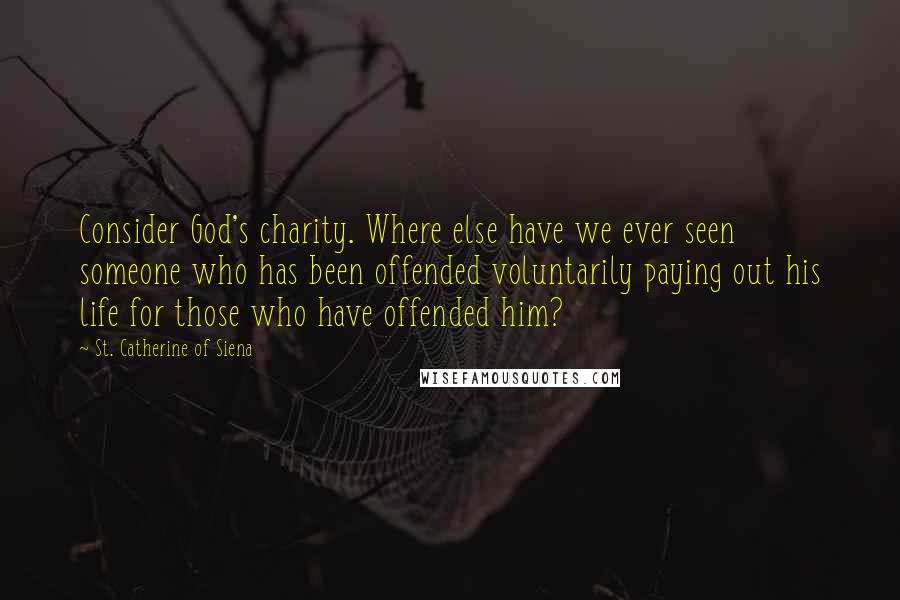 St. Catherine Of Siena Quotes: Consider God's charity. Where else have we ever seen someone who has been offended voluntarily paying out his life for those who have offended him?