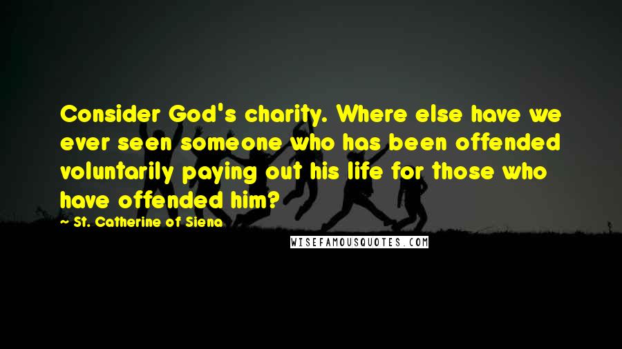 St. Catherine Of Siena Quotes: Consider God's charity. Where else have we ever seen someone who has been offended voluntarily paying out his life for those who have offended him?