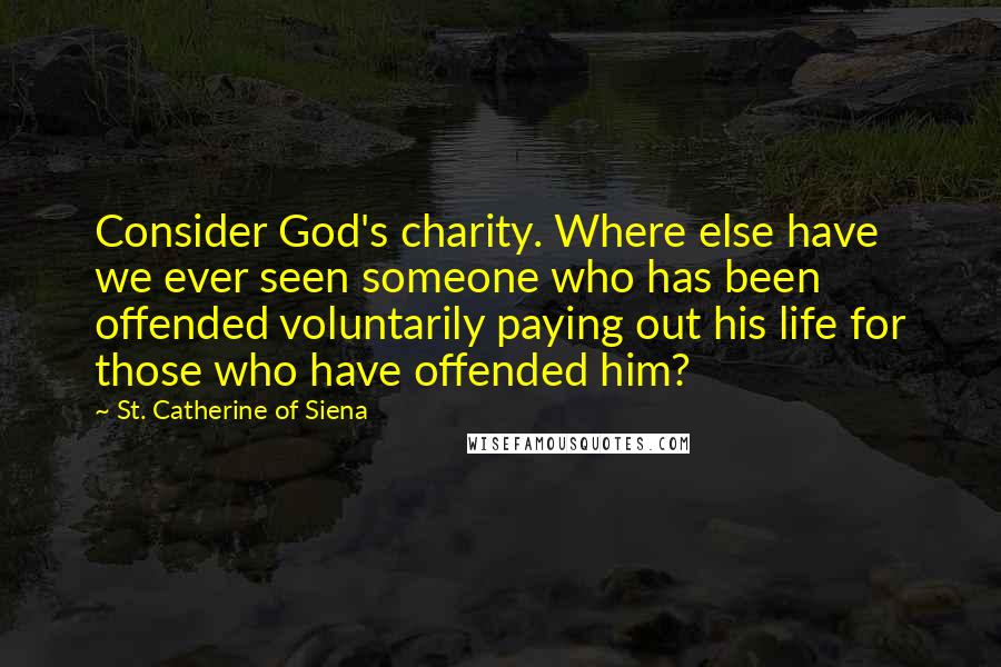 St. Catherine Of Siena Quotes: Consider God's charity. Where else have we ever seen someone who has been offended voluntarily paying out his life for those who have offended him?