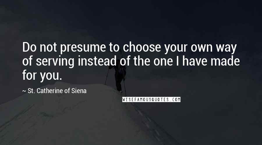 St. Catherine Of Siena Quotes: Do not presume to choose your own way of serving instead of the one I have made for you.