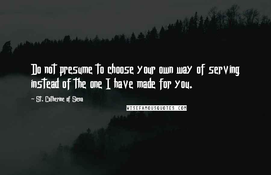 St. Catherine Of Siena Quotes: Do not presume to choose your own way of serving instead of the one I have made for you.