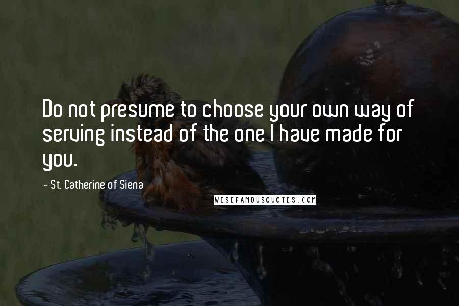 St. Catherine Of Siena Quotes: Do not presume to choose your own way of serving instead of the one I have made for you.