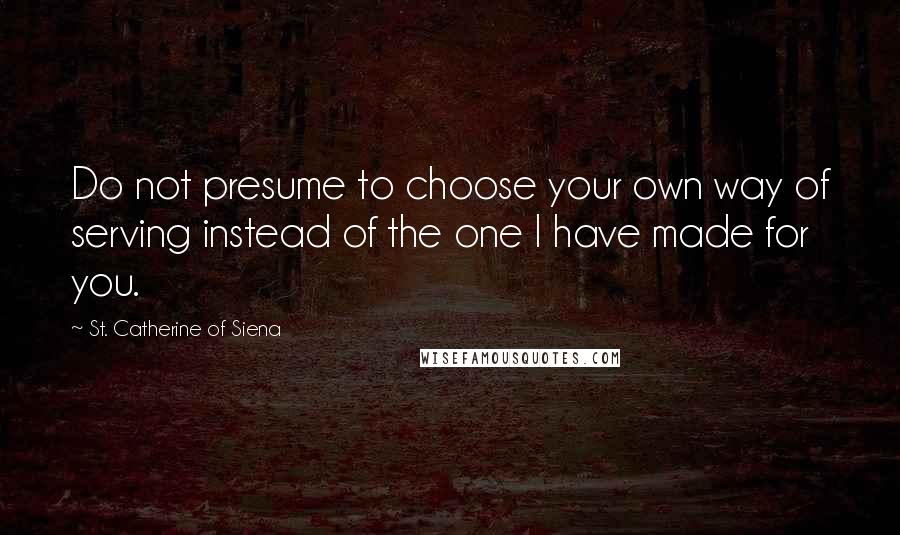 St. Catherine Of Siena Quotes: Do not presume to choose your own way of serving instead of the one I have made for you.