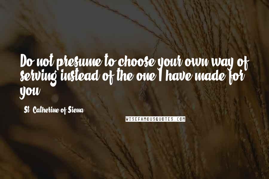 St. Catherine Of Siena Quotes: Do not presume to choose your own way of serving instead of the one I have made for you.