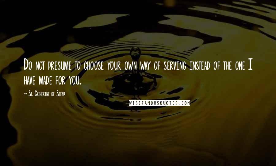 St. Catherine Of Siena Quotes: Do not presume to choose your own way of serving instead of the one I have made for you.