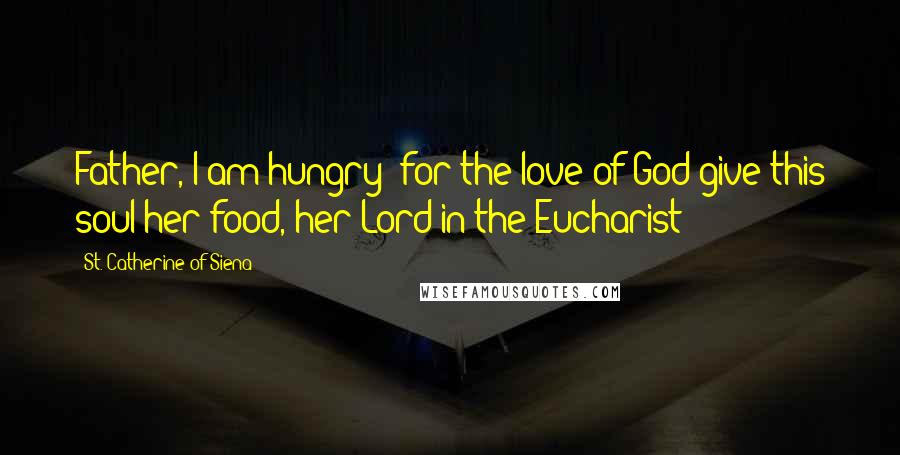 St. Catherine Of Siena Quotes: Father, I am hungry; for the love of God give this soul her food, her Lord in the Eucharist