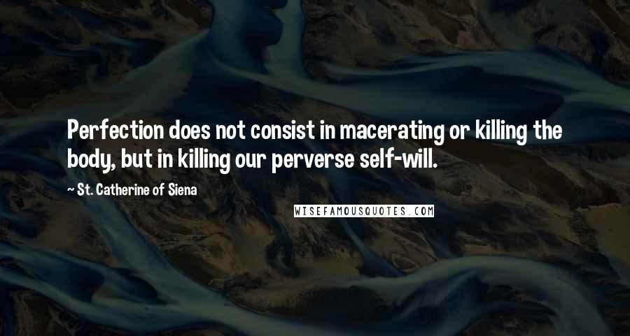 St. Catherine Of Siena Quotes: Perfection does not consist in macerating or killing the body, but in killing our perverse self-will.