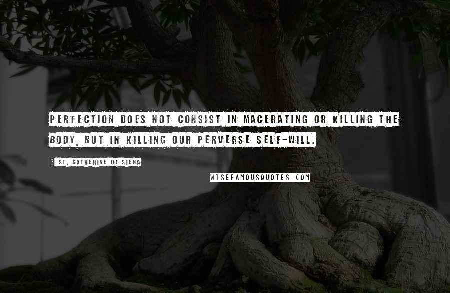 St. Catherine Of Siena Quotes: Perfection does not consist in macerating or killing the body, but in killing our perverse self-will.