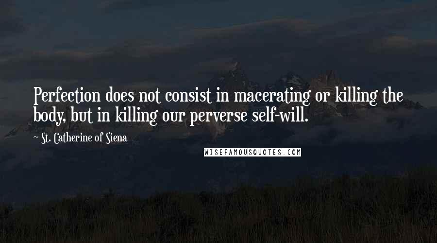 St. Catherine Of Siena Quotes: Perfection does not consist in macerating or killing the body, but in killing our perverse self-will.