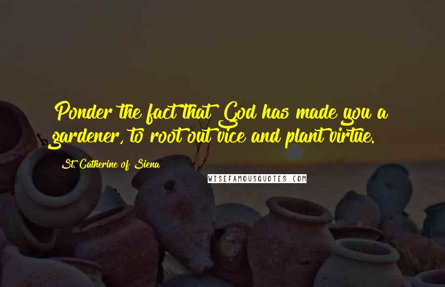 St. Catherine Of Siena Quotes: Ponder the fact that God has made you a gardener, to root out vice and plant virtue.