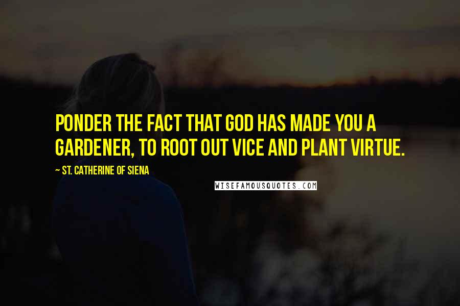 St. Catherine Of Siena Quotes: Ponder the fact that God has made you a gardener, to root out vice and plant virtue.