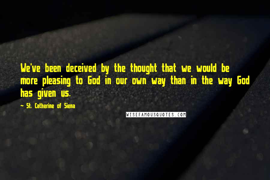 St. Catherine Of Siena Quotes: We've been deceived by the thought that we would be more pleasing to God in our own way than in the way God has given us.