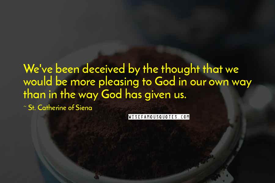 St. Catherine Of Siena Quotes: We've been deceived by the thought that we would be more pleasing to God in our own way than in the way God has given us.