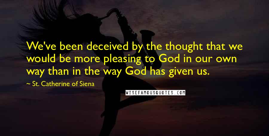 St. Catherine Of Siena Quotes: We've been deceived by the thought that we would be more pleasing to God in our own way than in the way God has given us.