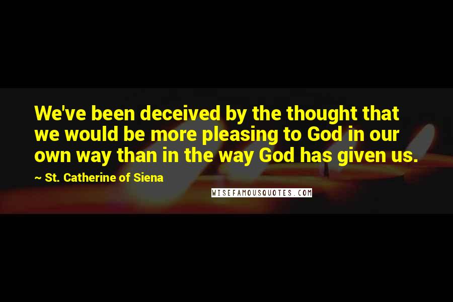 St. Catherine Of Siena Quotes: We've been deceived by the thought that we would be more pleasing to God in our own way than in the way God has given us.