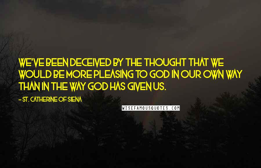 St. Catherine Of Siena Quotes: We've been deceived by the thought that we would be more pleasing to God in our own way than in the way God has given us.