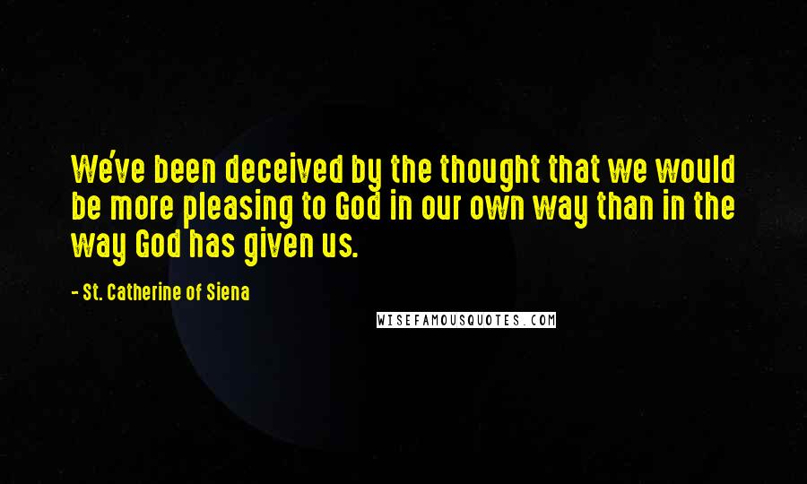 St. Catherine Of Siena Quotes: We've been deceived by the thought that we would be more pleasing to God in our own way than in the way God has given us.