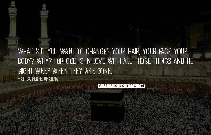 St. Catherine Of Siena Quotes: What is it you want to change? Your hair, your face, your body? Why? For God is in love with all those things and he might weep when they are gone.