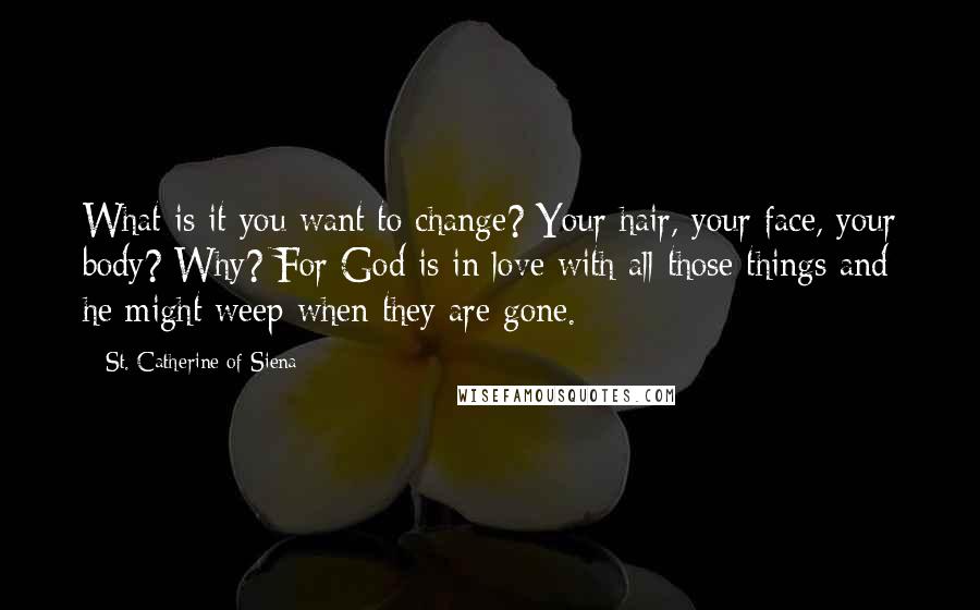 St. Catherine Of Siena Quotes: What is it you want to change? Your hair, your face, your body? Why? For God is in love with all those things and he might weep when they are gone.