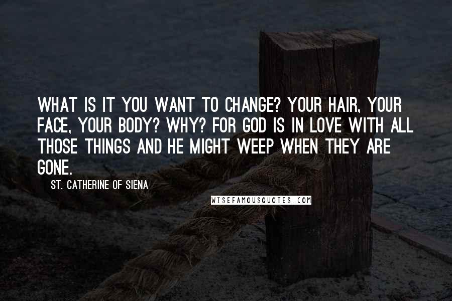 St. Catherine Of Siena Quotes: What is it you want to change? Your hair, your face, your body? Why? For God is in love with all those things and he might weep when they are gone.