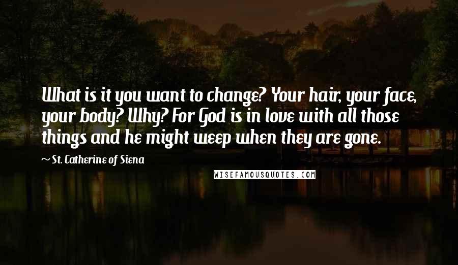 St. Catherine Of Siena Quotes: What is it you want to change? Your hair, your face, your body? Why? For God is in love with all those things and he might weep when they are gone.