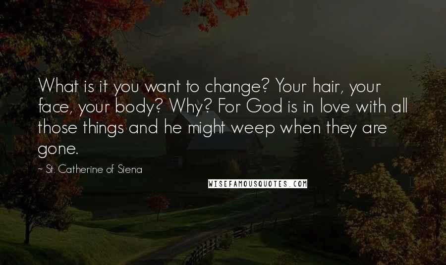 St. Catherine Of Siena Quotes: What is it you want to change? Your hair, your face, your body? Why? For God is in love with all those things and he might weep when they are gone.