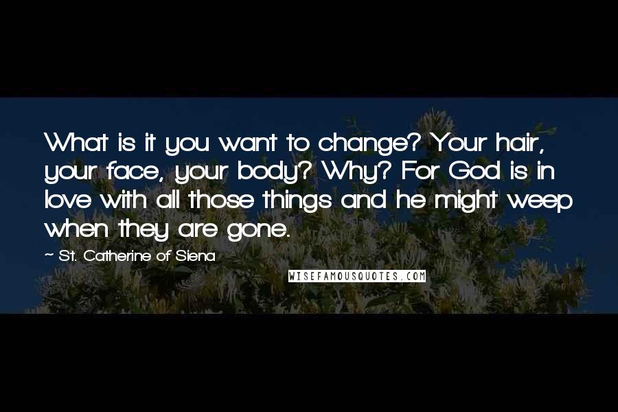 St. Catherine Of Siena Quotes: What is it you want to change? Your hair, your face, your body? Why? For God is in love with all those things and he might weep when they are gone.