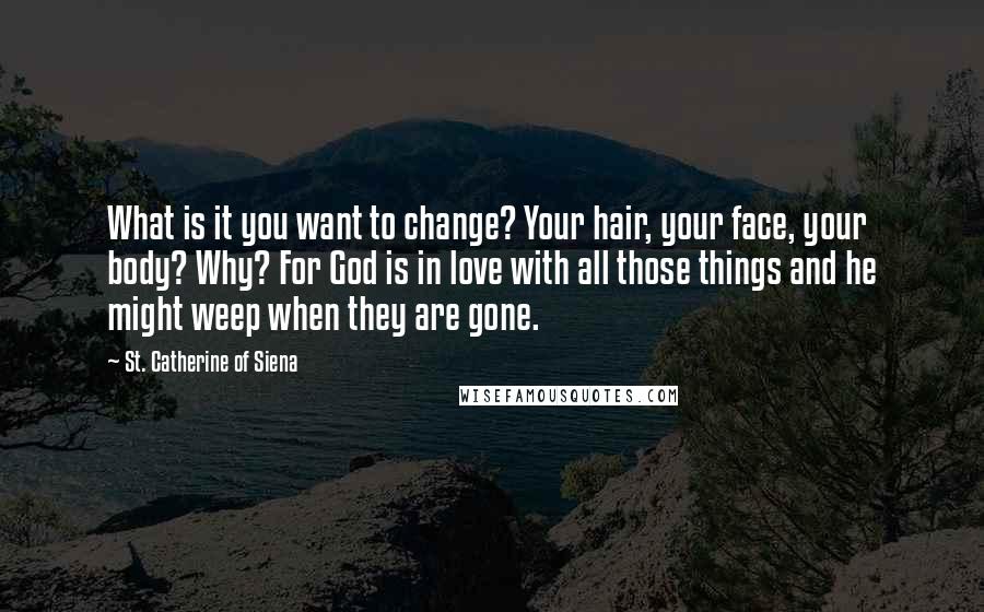 St. Catherine Of Siena Quotes: What is it you want to change? Your hair, your face, your body? Why? For God is in love with all those things and he might weep when they are gone.