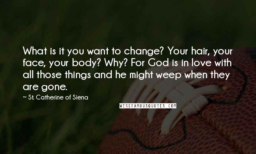 St. Catherine Of Siena Quotes: What is it you want to change? Your hair, your face, your body? Why? For God is in love with all those things and he might weep when they are gone.