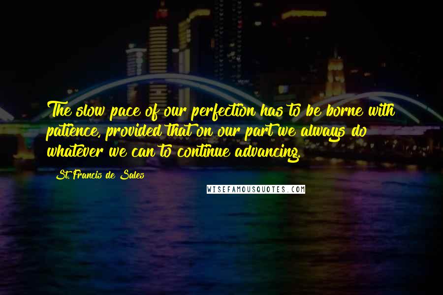 St. Francis De Sales Quotes: The slow pace of our perfection has to be borne with patience, provided that on our part we always do whatever we can to continue advancing.