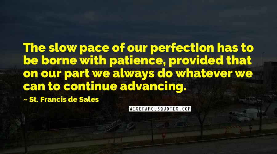 St. Francis De Sales Quotes: The slow pace of our perfection has to be borne with patience, provided that on our part we always do whatever we can to continue advancing.