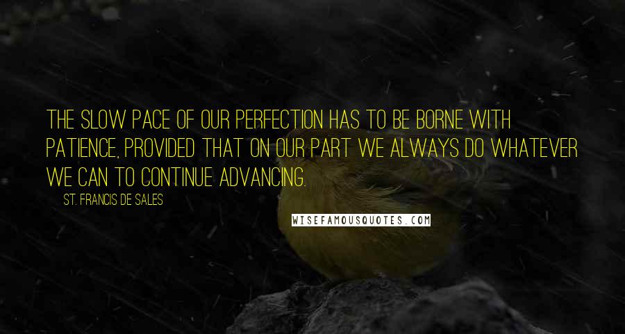 St. Francis De Sales Quotes: The slow pace of our perfection has to be borne with patience, provided that on our part we always do whatever we can to continue advancing.