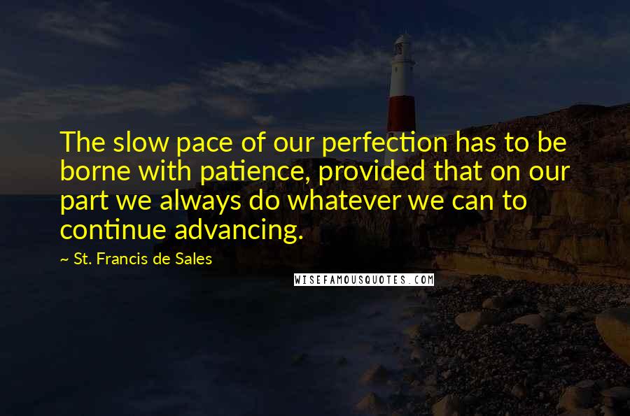 St. Francis De Sales Quotes: The slow pace of our perfection has to be borne with patience, provided that on our part we always do whatever we can to continue advancing.