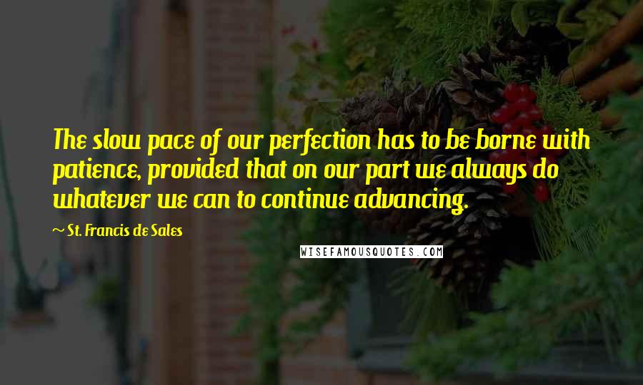 St. Francis De Sales Quotes: The slow pace of our perfection has to be borne with patience, provided that on our part we always do whatever we can to continue advancing.