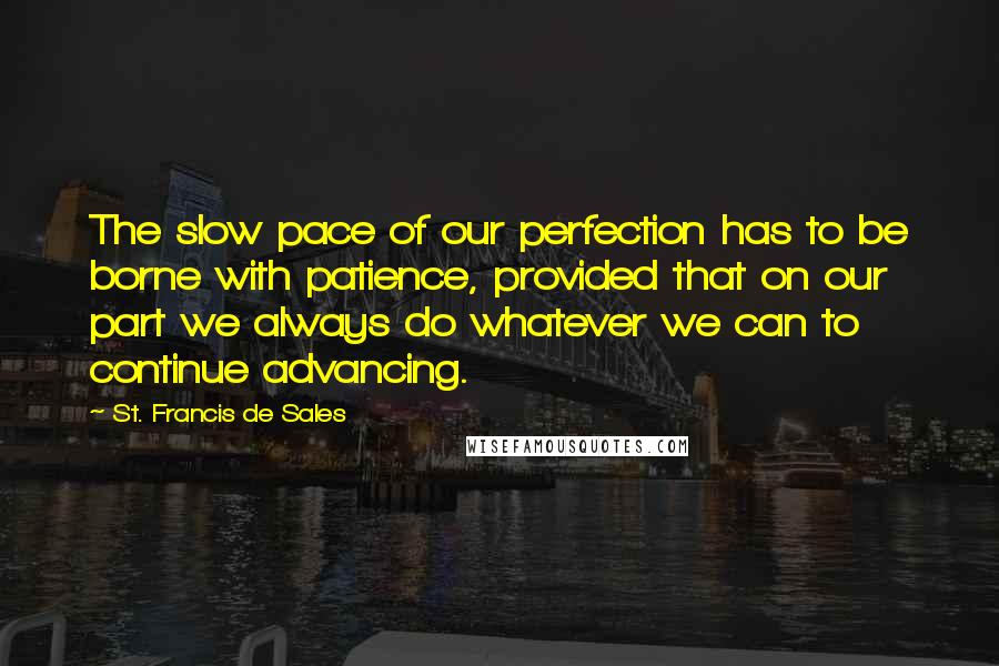 St. Francis De Sales Quotes: The slow pace of our perfection has to be borne with patience, provided that on our part we always do whatever we can to continue advancing.