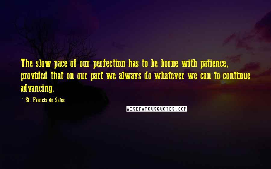 St. Francis De Sales Quotes: The slow pace of our perfection has to be borne with patience, provided that on our part we always do whatever we can to continue advancing.