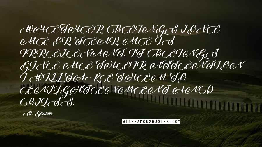 St. Germain Quotes: WHETHER BEINGS LOVE ME OR FEAR ME IS IRRELEVANT. IF BEINGS GIVE ME THEIR ATTENTION I WILL TAKE THEM TO ENLIGHTENMENT AND BLISS.