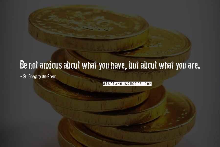 St. Gregory The Great Quotes: Be not anxious about what you have, but about what you are.