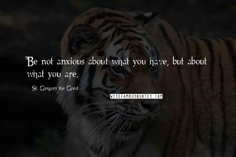 St. Gregory The Great Quotes: Be not anxious about what you have, but about what you are.