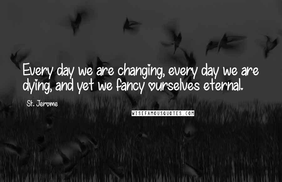 St. Jerome Quotes: Every day we are changing, every day we are dying, and yet we fancy ourselves eternal.
