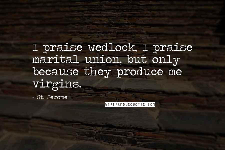 St. Jerome Quotes: I praise wedlock, I praise marital union, but only because they produce me virgins.