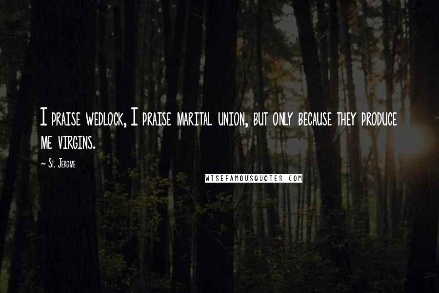 St. Jerome Quotes: I praise wedlock, I praise marital union, but only because they produce me virgins.