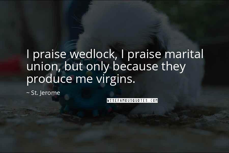 St. Jerome Quotes: I praise wedlock, I praise marital union, but only because they produce me virgins.