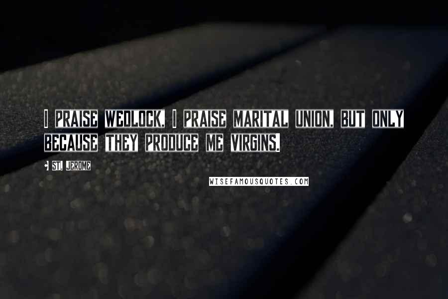 St. Jerome Quotes: I praise wedlock, I praise marital union, but only because they produce me virgins.