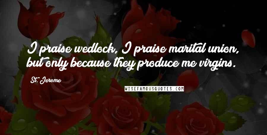 St. Jerome Quotes: I praise wedlock, I praise marital union, but only because they produce me virgins.