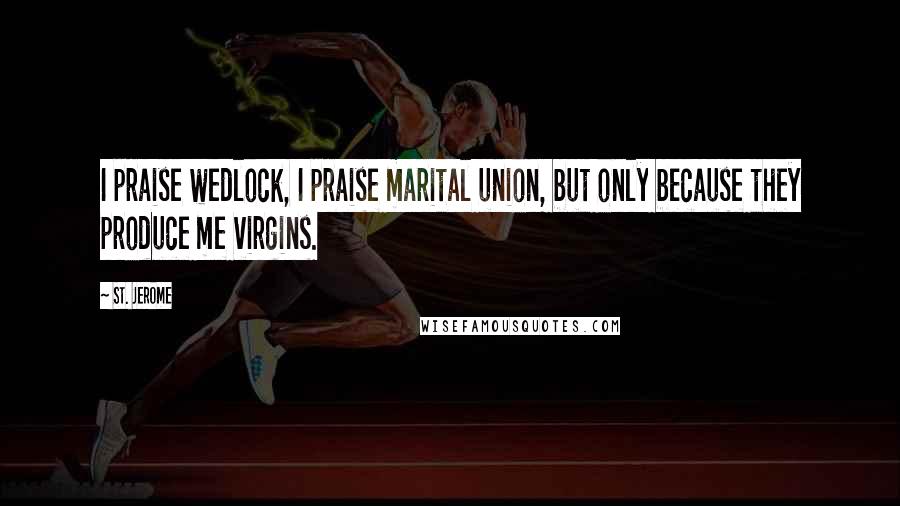 St. Jerome Quotes: I praise wedlock, I praise marital union, but only because they produce me virgins.