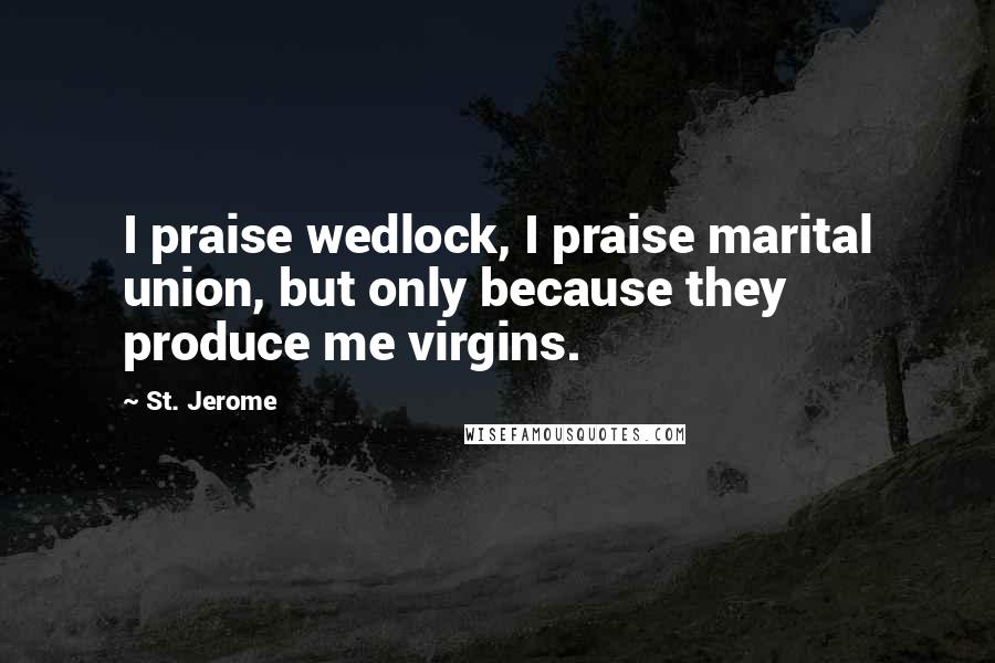 St. Jerome Quotes: I praise wedlock, I praise marital union, but only because they produce me virgins.