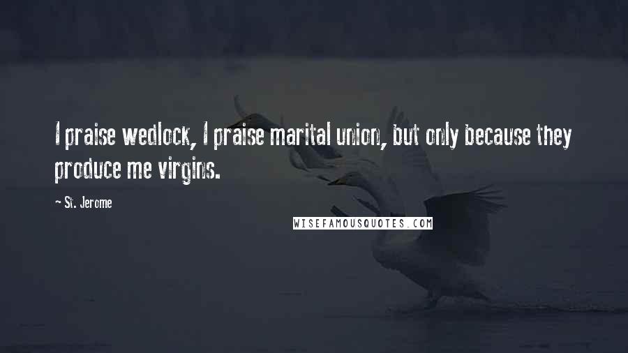 St. Jerome Quotes: I praise wedlock, I praise marital union, but only because they produce me virgins.