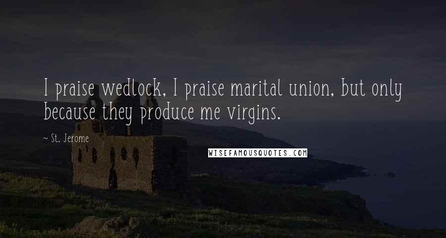 St. Jerome Quotes: I praise wedlock, I praise marital union, but only because they produce me virgins.